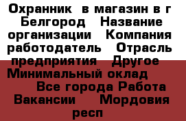 Охранник. в магазин в г. Белгород › Название организации ­ Компания-работодатель › Отрасль предприятия ­ Другое › Минимальный оклад ­ 11 000 - Все города Работа » Вакансии   . Мордовия респ.